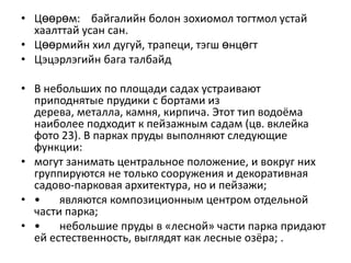 • Цөөрөм: байгалийн болон зохиомол тогтмол устай
хаалттай усан сан.
• Цөөрмийн хил дугуй, трапеци, тэгш өнцөгт
• Цэцэрлэгийн бага талбайд

• В небольших по площади садах устраивают
приподнятые прудики с бортами из
дерева, металла, камня, кирпича. Этот тип водоёма
наиболее подходит к пейзажным садам (цв. вклейка
фото 23). В парках пруды выполняют следующие
функции:
• могут занимать центральное положение, и вокруг них
группируются не только сооружения и декоративная
садово-парковая архитектура, но и пейзажи;
• •
являются композиционным центром отдельной
части парка;
• •
небольшие пруды в «лесной» части парка придают
ей естественность, выглядят как лесные озёра; .

 