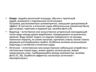 • Озеро– водоём различной площади, обычно с проточной
водой, возможно с подземными источниками.
Островки, расположенные асимметрично, повышают декоративный
эффект. В частности, в японских садах обязательным элементом были
два острова: черепахи и журавля (цв. вклейка фото 24).
• Водопад – естественно или искусственно устроенный ниспадающий
поток воды между двумя водоёмами, находящимися на различных
уровнях. Вода может падать на водную поверхность по каскаду
каменных порогов, по узким каналам, протекать сквозь полые стволы
деревьев или бамбуковые трубки. Особенно активно использовали
водопады в китайских и японских садах.
• Источник – естественное или искусственное небольшое устройство с
постоянным током воды, может давать начало ручью, может
представлять ключ, пробивающийся между камнями (цв. вклейка
фото 25, 26). Особенно эффектны настенные источники –
маскарены(см.).

 