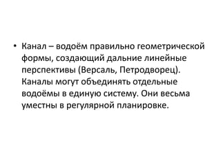 • Канал – водоём правильно геометрической
формы, создающий дальние линейные
перспективы (Версаль, Петродворец).
Каналы могут объединять отдельные
водоёмы в единую систему. Они весьма
уместны в регулярной планировке.

 