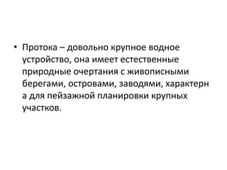 • Протока – довольно крупное водное
устройство, она имеет естественные
природные очертания с живописными
берегами, островами, заводями, характерн
а для пейзажной планировки крупных
участков.

 