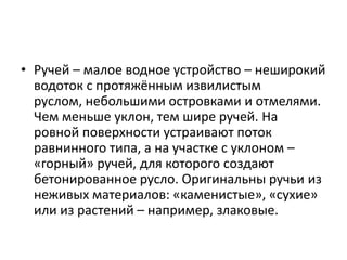 • Ручей – малое водное устройство – неширокий
водоток с протяжённым извилистым
руслом, небольшими островками и отмелями.
Чем меньше уклон, тем шире ручей. На
ровной поверхности устраивают поток
равнинного типа, а на участке с уклоном –
«горный» ручей, для которого создают
бетонированное русло. Оригинальны ручьи из
неживых материалов: «каменистые», «сухие»
или из растений – например, злаковые.

 