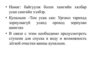 • Намаг: байгуулж болох хамгийн хялбар
усан сангийн хэлбэр.
• Купальни –Том усан сан: Ургамл тарихад
зориулаагүй
усанд
ороход
зориулан
ашиглах
• В связи с этим необходимо предусмотреть
ступени для спуска в воду и возможность
лёгкой очистки ванны купальни.

 