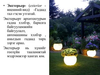 • Экстерьер- (exterior -
внешний-вид) -Гадаад
тал гэсэн утгатай.
Экстерьерт архитектурын
гадна хэлбэр, барилга
байгууламжийн
байгуулалт,
автомашины хэлбэр ,
амьтдын гадаад төрх
зэрэг орно.
Экстерьер нь хүнийг
гоозүйн тааламжтай
мэдрэмжээр хангах юм.
 