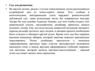 • Сад для романтика
• На крутом склоне, рядом с густым таинственным лесом расположился
островерхий дом из темно-серого камня. Этот особняк в
неоготическом, викторианском стиле окружает романтический
пейзажный сад: такая резиденция могла бы понравиться мистеру
Эдгару По или семейке Адамсов. Однако, для того чтобы создать этот
живописный уголок, ландшафтному дизайнеру пришлось немало
поломать голову. Ему достался весьма непростой исходный материал:
перепад рельефа достигал двух метров, и авторам проекта необходимо
было сгладить и обыграть крутой уклон. Кроме того, сад был окружен
высоким каменным забором, который заказчик пожелал максимально
завуалировать. Уклон дизайнеры преодолели с помощью
террасирования, протянув через участок двухъярусную подпорную
каменную стену, а между ярусами сформировали глубокий «карман»
для цветника, который засеяли цветами-однолетниками – каждый
сезон сад может менять свои украшения.
 