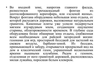 • Во входной зоне, напротив главного фасада,
разместился трехкаскадный фонтан из
неотшлифованного кератофира, или «зеленой яшмы».
Вокруг фонтана оборудована небольшая зона отдыха, от
которой расходятся дорожки, выложенные натуральным
гранитом. Каменные плиты уже успели подернуться
мягким изумрудным мхом, создающим ощущение
старины, облагороженности временем. В глубине сада
оборудована более обширная зона отдыха, снабженная
всем необходимым для райской загородной жизни:
газонами для игр, просторной беседкой для застолий на
свежем воздухе, барбекю-зоной. Из беседки,
примыкающей к забору, открывается прекрасный вид на
дом и классический газон, украшенный несколькими
яркими пышными клумбами. Рядом с газоном,
отделенная от него гранитной дорожкой, расположилась
милая лужайка, поросшая белым клевером.
 