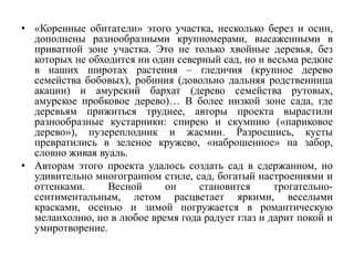 • «Коренные обитатели» этого участка, несколько берез и осин,
дополнены разнообразными крупномерами, высаженными в
приватной зоне участка. Это не только хвойные деревья, без
которых не обходится ни один северный сад, но и весьма редкие
в наших широтах растения – гледичия (крупное дерево
семейства бобовых), робиния (довольно дальняя родственница
акации) и амурский бархат (дерево семейства рутовых,
амурское пробковое дерево)… В более низкой зоне сада, где
деревьям прижиться труднее, авторы проекта вырастили
разнообразные кустарники: спирею и скумпию («париковое
дерево»), пузереплодник и жасмин. Разросшись, кусты
превратились в зеленое кружево, «наброшенное» на забор,
словно живая вуаль.
• Авторам этого проекта удалось создать сад в сдержанном, но
удивительно многогранном стиле, сад, богатый настроениями и
оттенками. Весной он становится трогательно-
сентиментальным, летом расцветает яркими, веселыми
красками, осенью и зимой погружается в романтическую
меланхолию, но в любое время года радует глаз и дарит покой и
умиротворение.
 