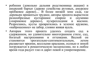 • робиния (довольно дальняя родственница акации) и
амурский бархат (дерево семейства рутовых, амурское
пробковое дерево)… В более низкой зоне сада, где
деревьям прижиться труднее, авторы проекта вырастили
разнообразные кустарники: спирею и скумпию
(«париковое дерево»), пузереплодник и жасмин.
Разросшись, кусты превратились в зеленое кружево,
«наброшенное» на забор, словно живая вуаль.
• Авторам этого проекта удалось создать сад в
сдержанном, но удивительно многогранном стиле, сад,
богатый настроениями и оттенками. Весной он
становится трогательно-сентиментальным, летом
расцветает яркими, веселыми красками, осенью и зимой
погружается в романтическую меланхолию, но в любое
время года радует глаз и дарит покой и умиротворение.
 