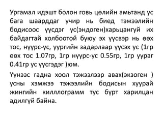 Ургамал идэшт болон говь цөлийн амьтанд ус
бага шаарддаг учир нь биед тэжээлийн
бодисоос үүсдэг ус(эндоген)харьцангуй их
байдагтай холбоотой буюу эх үүсвэр нь өөх
тос, нүүрс-ус, уургийн задарлаар үүсэх ус (1гр
өөх тос 1.07гр, 1гр нүүрс-ус 0.55гр, 1гр уураг
0.41гр ус үүсгэдэг )юм.
Үүнээс гадна хоол тэжээлээр авах(экзоген )
усны хэмжээ тэжээлийн бодисын хуурай
жингийн килллограмм тус бүрт харилцан
адилгүй байна.
 