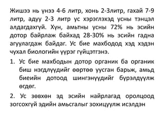 Жишээ нь үнээ 4-6 литр, хонь 2-3литр, гахай 7-9
литр, адуу 2-3 литр ус хэрэглэхэд усны тэнцэл
алдагдахгүй. Хүн, амьтны усны 72% нь эсийн
дотор байрлаж байхад 28-30% нь эсийн гадна
агуулагдаж байдаг. Ус бие махбодод хэд хэдэн
чухал биологийн үүрэг гүйцэтгэнэ.
1. Ус бие махбодын дотор органик ба органик
биш нэгдлүүдийг өөртөө уусган барьж, амьд
биеийн дотоод шингэнүүдийг бүрэлдүүлж
өгдөг.
2. Ус зөвхөн эд эсийн найрлагад оролцоод
зогсохгүй эдийн амьсгалыг зохицуулж исэлдэн
 