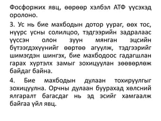 Фосфоржих явц, өөрөөр хэлбэл АТФ үүсэхэд
оролоно.
3. Ус нь бие махбодын дотор уураг, өөх тос,
нүүрс усны солилцоо, тэдгээрийн задралаас
үүссэн олон зуун мянган эцсийн
бүтээгдэхүүнийг өөртөө агуулж, тэдгээрийг
шимэгдэн шингэх, бие махбодоос гадагшлан
гарах хүртэлх замыг зохицуулан зөөвөрлөж
байдаг байна.
4. Бие махбодын дулаан тохируулгыг
зохицуулна. Орчны дулаан буурахад хөлсний
ялгаралт багасдаг нь эд эсийг хамгаалж
байгаа үйл явц.
 