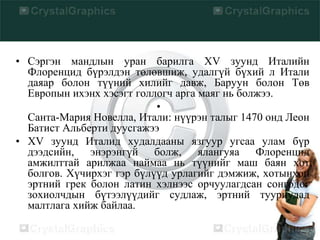 • Сэргэн мандлын уран барилга XV зуунд Италийн
Флоренцид бүрэлдэн төлөвшиж, удалгүй бүхий л Итали
даяар болон түүний хилийг давж, Баруун болон Төв
Европын ихэнх хэсэгт голлогч арга маяг нь болжээ.
•
Санта-Мария Новелла, Итали: нүүрэн талыг 1470 онд Леон
Батист Альберти дуусгажээ
• XV зуунд Италид худалдааны язгуур угсаа улам бүр
дээдсийн, энэрэнгүй болж, ялангуяа Флоренцид
амжилттай арилжаа наймаа нь түүнийг маш баян хот
болгов. Хүчирхэг гэр бүлүүд урлагийг дэмжиж, хотынхон
эртний грек болон латин хэлнээс орчуулагдсан сонгодог
зохиолчдын бүтээлүүдийг судлаж, эртний тууриудад
малтлага хийж байлаа.
 