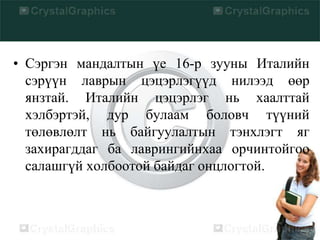 • Сэргэн мандалтын үе 16-р зууны Италийн
сэрүүн лаврын цэцэрлэгүүд нилээд өөр
янзтай. Италийн цэцэрлэг нь хаалттай
хэлбэртэй, дур булаам боловч түүний
төлөвлөлт нь байгуулалтын тэнхлэгт яг
захирагддаг ба лаврингийнхаа орчинтойгоо
салашгүй холбоотой байдаг онцлогтой.
 