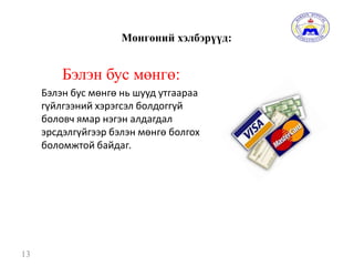 Мөнгөний хэлбэрүүд:
Бэлэн бус мөнгө:
Бэлэн бус мөнгө нь шууд утгаараа
гүйлгээний хэрэгсэл болдоггүй
боловч ямар нэгэн алдагдал
эрсдэлгүйгээр бэлэн мөнгө болгох
боломжтой байдаг.
13
 