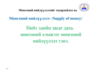 Мөнгөний нийлүүлэлтийг тодорхойлох нь
14
Нийт эдийн засаг дахь
мөнгөний хэмжээг мөнгөний
нийлүүлэлт гэнэ.
Мөнгөний нийлүүлэлт- /Supply of money/
 