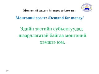 Мөнгөний эрэлтийг тодорхойлох нь:
19
Мөнгөний эрэлт: /Demand for money/
Эдийн засгийн субъектуудад
шаардлагатай байгаа мөнгөний
хэмжээ юм.
 