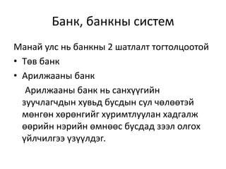 Банк, банкны систем
Манай улс нь банкны 2 шатлалт тогтолцоотой
• Төв банк
• Арилжааны банк
Арилжааны банк нь санхүүгийн
зуучлагчдын хувьд бусдын сул чөлөөтэй
мөнгөн хөрөнгийг хуримтлуулан хадгалж
өөрийн нэрийн өмнөөс бусдад зээл олгох
үйлчилгээ үзүүлдэг.
 