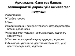 Арилжааны банк төв банкны
зөвшөөрөлтэй дараах үйл ажиллагааг
явуулдаг
Хадгаламж
Төлбөр тооцоо
Зээл
Өөрийн нэрийн өмнөөс гуравдагч этгээдэд баталгаа
батлан даалт гарах
Гадаад валют худалдан авах, худалдах, хадгалах,
хадгалуулах
Үнэт металл эрдэнийн чулуу худалдах, хадгалах
Лизингийн үйлчилгээ, даатгалын үйлчилгээ, үнэт
цаас худалдан авах, хадгалах
 