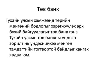 Төв банк
Тухайн улсын хэмжээнд төрийн
мөнгөний бодлогыг хэрэгжүүлэх эрх
бүхий байгууллагыг төв банк гэнэ.
Тухайн улсын төв банкны үндсэн
зорилт нь үндэснийхээ мөнгөн
тэмдэгтийн тогтвортой байдлыг хангах
явдал юм.
 