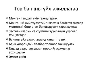 Төв банкны үйл ажиллагаа
Мөнгөн тэмдэгт гүйлгээнд гаргах
Мөнгөний нийлүүлэлтийг ихэсгэж багасгах замаар
мөнгөний бодлогыг боловсруулж хэрэгжүүлэх
Засгийн газрын санхүүгийн зуучлалын үүргийг
гүйцэтгэдэг
Банкны үйл ажиллагаанд хяналт тавих
Банк хоорондын төлбөр тооцоог зохицуулах
Гадаад валютын улсын нөөцийг эзэмшиж
зохицуулах
Эмисс хийх
 