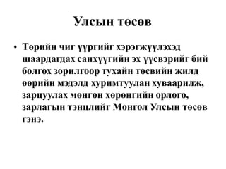 Улсын төсөв
Төрийн чиг үүргийг хэрэгжүүлэхэд
шаардагдах санхүүгийн эх үүсвэрийг бий
болгох зорилгоор тухайн төсвийн жилд
өөрийн мэдэлд хуримтуулан хуваарилж,
зарцуулах мөнгөн хөрөнгийн орлого,
зарлагын тэнцлийг Монгол Улсын төсөв
гэнэ.
•
 