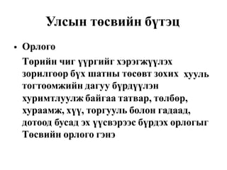 Улсын төсвийн бүтэц
Орлого
Төрийн чиг үүргийг хэрэгжүүлэх
зорилгоор бүх шатны төсөвт зохих
тогтоомжийн дагуу бүрдүүлэн
•
хууль
хуримтлуулж байгаа татвар, төлбөр,
хураамж, хүү, торгууль болон гадаад,
дотоод бусад эх үүсвэрээс бүрдэх орлогыг
Төсвийн орлого гэнэ
 