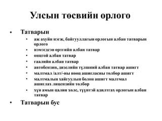 Улсын төсвийн орлого
Татварын•
• аж ахуйн нэгж, байгууллагын орлогын албан татварын
орлого
нэмэгдсэн өртгийн албан татвар
онцгой албан татвар
гаалийн албан татвар
автобензин, дизелийн түлшний албан татвар ашигт
малтмал /алт/-ны нөөц ашигласны төлбөр ашигт
малтмалын хайгуулын болон ашигт малтмал
ашиглах лицензийн төлбөр
хүн амын цалин хөлс, түүнтэй адилтгах орлогын албан
татвар
•
•
•
•
•
•
•
• Татварын бус
 