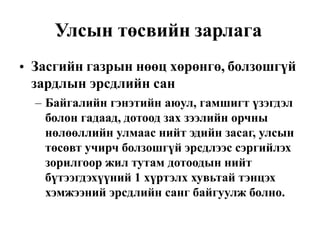 Улсын төсвийн зарлага
Засгийн газрын нөөц хөрөнгө, болзошгүй
зардлын эрсдлийн сан
•
– Байгалийн гэнэтийн аюул, гамшигт үзэгдэл
болон гадаад, дотоод зах зээлийн орчны
нөлөөллийн улмаас нийт эдийн засаг, улсын
төсөвт учирч болзошгүй эрсдлээс сэргийлэх
зорилгоор жил тутам дотоодын нийт
бүтээгдэхүүний 1 хүртэлх хувьтай тэнцэх
хэмжээний эрсдлийн санг байгуулж болно.
 