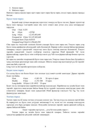 3. Хоосон төрөл
   4. Нийлмэл төрөл
Нийлмэл төрөлд массив төрөл заагч төрөл заагч төрөл бүтэц төрөл, нэгдэл төрөл, функц төрлүүд
багтдаг.
Бүхэл тоон төрөл
       Бидний өдөр тутмын амьдралдаа хэрэглэдэг тоонууд нь бүхэл тоо юм. Дараах хүснэгтээр
бүхэл тоон төрлүүд тэдгээрийн санах ойд эзлэх хэмжээ авах утгын дээд доод хязгааруудыг
харуулъя.
       Char 1 byte 0.255
       Int    4 byte         ±32768
       Long 8 byte           ±2,147,483,648
       Unsigned int 4 byte 0.2,147,483,648
       Unsigned short 2 byte 0.65535
       Unsigned long 8 byte 0.1,294,665,295
Char төрөл нь тэмдэгтийг төлөөлөх боловч стандарт бүхэл тоон төрөл юм. Тэмдэгт төрөл дээр
бүхэл тооны арифметик үйлдлүүдийг хийх боломжтой. Өөрөөр хэлбэл зохиож байгаа програмаас
хамаараад тэмдэгт хувьсагчийг тэмдэгтээр эсвэл бүхэл тоогоор ашиглах боломжтой. Тэмдэгт
төрлийн хувьсагчийг тэмдэгт хэлбэрээр хэвлэхэд гаралтын Printf функцийг %C гэсэн
форматтайгаар, харин бүхэл тоон хэлбэрээр хэвлэх үед %D гэсэн форматтайгаар бичиж хэрэглэх
хэрэгтэй.
Int төрөл нь хамгийн тохиромжтой бүхэл тоон төрөл юм. Учир нь хэмжээ болон биет бүтцийнхээ
хувьд системын архитектурт маш сайн зохицдог. Иймээс онцын өөр шалтгаангүй үед Int төрлийг
ашиглаж байх хэрэгтэй.
Long гэдэг нь Int төрлийн өргөтгөсөн хэлбэр юм.
Бодит тоон төрөл
Си хэлэнд бүхэл тоо болон бодит тоог ялгахын тулд хөвөгч цэгийг ашигладаг. Дараах төрлийн
бодит тоо байна.
       Float        4 byte       ±3,4E+38    38 зэрэгт 6 орон
       Double       8 byte       ±1,7E+308   15 орон
       Long double 10 byte ±1,1E+4932 19 орон
Бодит тоо нь хязгаарлагдмал нарийвчлалтайгаар хадгалагддаг. Нарийвчлал нь тухайн бодит тоон
төрлийг дүрслэхэд ашиглагдаж байгаа бинар бүтэц түүнийг хадгалахад ашиглагдаж санах ойн
хэмжээнээс хамаарна. Бодит тоон хувьсагчийг Printf функцээр хэвлэхдээ %f, %g, %e гэсэн
форматуудыг ашигладаг.
Тоочих төрөл
Тоочих төрөл нь td тооны тогтмол утгуудын олонлог юм. Эдгээр утгууд нь оноосон нэртэй байх
ба хөрвүүлэгч нь бүхэл тоон утгуудыг автоматаар 0 ээс эхлэн нэг нэг алхмаар нэмэгдүүлэн
харгалзах утга бүрд дугаарыг оноодог. Өгөгдлийн тоочигдох төрлийг зарлах ерөнхий хэлбэр нь
дараах байдалтай байна.
                   Enum <төрлийн нэр>(утга1,…утга N)<өгөгдлийн төрөл>;
       Тоочих төрөл нь энгийн бүхэл тоон төрөлтэй тохирно. Тиймээс тоочих төрлийн
хувьсагчид арифметик үйлдлийг хийхийг зөвшөөрдөг.




                                             4
 