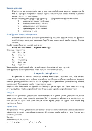 Курсор удирдах
      Курсор гэдэг нь компьютерийн дэлгэц дээр оролтын байрлалыг харуулах заагуур юм. Си
      хэл нь курсорын байрлалыг удирдах тусгай тэмдэгтүүдтэй байдаг бөгөөд тэдгээрийг
      escape тэмдэгтүүд гэж нэрлэдэг.
      Escape тэмдэгтүүд нь урвуу налуу зураасаар   () бусад тэмдэгтүүдээс ялгагдана.
             b     курсорыг нэг тэмдэгтээр буцаах
             f     шинэ хуудасны эхлэлд шилжих
             n     дараагын шинэ мөрт шилжих
             r     тухайн мөрийн эхэнд шилжих
             t     догол мөр үүсгэх
Scanf функц Өгөгдлийг оруулах
       Стандарт сангийн scanf функцын тусламжтайгаар өгөдлийг оруулах бөгөөд энэ функц нь
       printf-тэй ижил зарчимаар ажилладаг. Scanf функц нь өгөгдлийг хялбар оруулах боломж
       олгодог.
Scanf функцын бичигдэх ерөнхий хэлбэр нь:
       scanf(”оруулагч тэмдэгт”,&хувьсагчийн нэр);
Орлуулагч тэмдэгтүүд:
       %d      бүхэл тоо
       %i      бүхэл тоо
       %c      тэмдэг
       %s      тэмдэгт мөр
       %f      бодит тоо
       %g      бодит тоо
Хувьсагчийн нэрний өмнө &-ийн тэмдгийг заавал бичиж хаягийг заах хэрэгтэй.
scanf функцээр заасан хувьсагчийн утгыг өөрчлөх боломжийг олгодог.

                               Илэрхийлэл ба үйлдэл
       Илэрхийлэл нь энгийн тооцоолол хийхэд хэрэглэгдэнэ. Тогтмол утга, мөр тогтмол
хувьсагчид утга оноох зэрэг нь бүгд илэрхийлэл юм. Өөрөөр хэлбэл илэрхийлэл нь хувьсагч,
тогтмол, үйлдлүүдийн нийлэмжээс бүтдэг. Програм нь илэрхийллийн тусламжтайгаар анхдагч
өгөгдлүүдийг боловсруулж эцсийн үр дүнг гарган авдаг.
Илэрхийллийн төрөл гэдэг нь түүнийг үнэлээд гаргах утгын төрөл юм. Хэрэв илэрхийллээс үр
дүн гарахгүй бол тухайн илэрхийллийг void буюу хоосон төрлийн илэрхийлэл гэж үздэг.
Үйлдэл
Илэрхийлэлд арифметик үйлдлүүдийг түгээмэл хэрэглэх ба үржих хуваах, үлдэгдэл олох, нэмэх,
хасах, эерэг тэмдэг сөрөг тэмдгийг ашиглана. Эдгээр арифметик үйлдлүүдээс зөвхөн, үлдэгдэл
олох үйлдэл нь бүхэл тоон дээр хийгдэх ѐстой. Бусад үйлдэл нь дурын тоон төрөл дээр
хэрэглэгдэж болно.
Утга олгох
Энэ үйлдэл нь түүний үйлдлийн тэмдэг болох = тэмдгийн баруун гар талд байгаа илэрхийллийг
тооцоолоод, зүүн гар талын объектод онооно. Си хэлэнд энгийн, нийлмэл гэсэн 2 янзын утга
олгох үйлдэл байна.
Энгийн=
Нийлмэл +=; -=; *=; =; %=;
x+=y; => x=x+y;             x*=y; => x=x*y;

                                            6
 