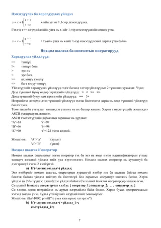 Нэмэгдүүлэх ба хорогдуулах үйлдэл
         x  
x  x  1         x-ийн утгыг 1,1-ээр, нэмэгдүүлнэ.
           x
Гэхдээ х++ илэрхийллийн, утга нь х-ийг 1-ээр нэмэгдүүлхийн өмнөх утга.

         x  
x  x  1          ++х-ийн утга нь х-ийг 1-ээр нэмэгдүүлсний дараах утга байна.
           x

                    Нөхцөл шалгах ба сонголтын операторууд
Харьцуулах үйлдлүүд:
==     тэнцүү
!=     тэнцүү биш
>      эрс их
<      эрс бага
>=     их юмуу тэнцүү
<=     бага юмуу тэнцүү
Үйлдлүүдийг харьцуулах үйлдлүүд гэдэг бөгөөд эдгээр үйлдлүүдыг 2 түвшинд хуваадаг. Үүнд:
Дээд түвшний буюу өндөр зэрэглэийн үйлдлүүд: > < >= <=
Доод түвшний буюу нам зэрэглэийн үйлдлүүд: == !=
Илэрхийлэл доторхи дээд түвшний үйлдлүүд эхлэж биелэгдээд дараа нь доод түвшний үйлдлүүд
биелэгдэнэ.
Тоон төрлийн утгуудыг жишихдээ утгынх нь их багаар жишнэ. Харин тэмдэгтүүдийг жишихдээ
ASCII дугаараар нь жишдэг.
ASCII тэмдэгтүүдийн дарааллын заримаас нь дурдвал:
„A‟=65              „a‟=97
„B‟=66              „b‟=98
„Z‟=90              „z‟=122 гэсэн кодтой.

Жишээ нь:     „A‟>‟a‟     (худал)
              „z‟>‟B‟     (үнэн)
Нөхцөл шалгах if оператор
Нөхцөл шалгах операторыг логик оператор гэх ба энэ нь ямар нэгэн идентификаторын утгаас
хамаарч ялгаатай үйлдэл хийх үед хэрэглэгдэнэ. Нөхцөл шалгах оператор нь хураангуй ба
дэлгэрэнгүй гэсэн 2 хэлбэртэй.
          a) If (<логик нөхцөл>) үйлдэл;
Энэ хэлбэрийг нөхцөл шалгах, операторын хураангуй хэлбэр гэх ба шалгаж байгаа нөхцөл
биелэж байвал үйлдэл хийгдэх ба биелэхгүй бол дараагын операторт шилжих болно. Хэрэв
үйлдэл нь 2 ба түүнээс дээш бүлэг үйлдэл байвал Си хэлний блоклох оператороор хашиж өгнө.
Си хэлний блоклох оператор-ын хэлбэр: { оператор_1; оператор_2; . . . оператор_n; }
Си хэлэнд логик илэрхийлэл нь дурын илэрхийлэл байж болно. Харин бусад програмчлалын
хэлэнд зөвхөн үнэн, худал утга буцаах илэрхийллийг зөвшөөрдөг.
Жишээ нь: if(n>1000) printf(“n утга хязгаараас хэтэрлээ”)
          b) If (<логик нөхцөл>) <үйлдэл_1>;
              else<үйлдэл_2>;



                                              7
 