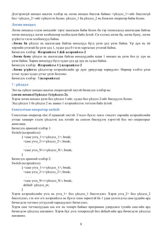 Дэлгэрэнгүй нөхцөл шалгах хэлбэр нь логик нөхцөл биелэж байвал <үйлдэл_1>-ийг биелэхгүй
бол <үйлдэл_2>-ийг гүйцэтгэх болно. үйлдэл_1 ба үйлдэл_2 нь блоклох оператор байж болно.
Логик нөхцөл
Логик нөхцөлд хэдэн нөхцлийг зэрэг шалгасан байж болох ба тэр тохиолдолд шалгагдаж байгаа
логик нөхцлүүд логик холбоосоор холбогдсон байх ѐстой. Си хэлэнд логик ба, логик буюу, логик
үгүйсгэл гэсэн холбоосууд байна.
-Логик ба үйлдэл нь шалгагдаж байгаа нөхцлүүд бүгд үнэн үед үнэн байна. Үр дүн нь int
төрлийн утгатай ба үнэн үед 1, худал үед 0 гэсэн харгалзах утгатай байна.
Бичигдэх хэлбэр: Илэрхийлэл 1 && илэрхийлэл 2
-Логик буюу үйлдэл нь шалгагдаж байгаа нөхцлүүдийн ядаж 1 нөхцөл нь үнэн бол үг дүн нь
үнэн байна. Харин нөхцлүүд бүгд худал үед үр дүн нь худал байна.
Бичигдэх хэлбэр: Илэрхийлэл 1 || илэрхийлэл 2
-Логик үгүйсгэл үйлдэлээр илэрхийллийн үр дүнг урвуугаар хөрвүүлнэ. Өөрөөр хэлбэл үнэн
утгыг худал худал утгыг үнэн болгоно.
Бичигдэх хэлбэр: ! (илэрхийлэл)
? : үйлдэл
Энэ нь гүйцэт нөхцөл шалгах оператортой төстэй бичигдэх хэлбэр нь:
(логик нөхцөл)?(үйлдэл 1):(үйлдэл 2);
Хэрэв логик нөхцөл үнэн бол үйлдэл 1-ийг, худал бол үйлдэл 2-ийг биелүүлэх болно.
Энд үйлдэл 1 ба үйлдэл 2 нь заавал 1 илэрхийллээс тогтсон байх ѐстой.
Сонголтын оператор switch
Сонголтын оператор else if цуваатай төстэй. Гэхдээ бүхэл эсвэл тэмдэгт төрлийн илэрхийллийн
утгаас хамаарч хэдэн үйлдлээс аль нэгийг нь сонгон биелүүлэх хэрэгтэй бол энэ операторыг
ашиглана.
Бичигдэх ерөнхий хэлбэр 1:
Switch (илэрхийлэл)
       { <case утга_1>:<үйлдэл_1>; break;
         <case утга_2>:<үйлдэл_2>; break;
           . . .
         <case утга_N>:<үйлдэл_N>; break;
       }
Бичигдэх ерөнхий хэлбэр 2:
Switch (илэрхийлэл)
       { <case утга_1>:<үйлдэл_1>; break;
         <case утга_2>:<үйлдэл_2>; break;
           . . .
         <case утга_N>:<үйлдэл_N>; break;
         default үйлдэл_m;
       }
Хэрэв илэрхийллийн утга нь утга_1= бол үйлдэл_1 биелэгдэнэ. Хэрэв утга_2= бол үйлдэл_2
биелэгдэнэ, гэх мэт ө/х илэрхийлэл нь бүхэл тоон төрөлтэй ба 1 удаа үнэлэгдээд case-үүдийн ард
бичигдсэн тогтмол утгуудтай харьцуулалт бичигдэнэ.
Хэрэв case тогтмолуудын аль нэг нь тохирч байвал програмын удирдлага тухайн case-ийн ард
бичигдсэн үйлдэлд шилжинэ. Хэрэв бүх утга тохирохгүй бол default-ийн ард бичигдсэн үйлдэлд
шилжинэ.

                                              8
 