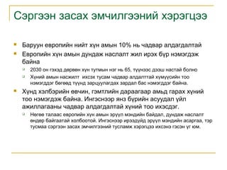Сэргээн засах эмчилгээний хэрэгцээ



Баруун европийн нийт хүн амын 10% нь чадвар алдагдалтай
Европийн хүн амын дундаж наслалт жил ирэх бүр нэмэгдэж
байна





2030 он гэхэд дөрвөн хүн тутмын нэг нь 65, түүнээс дээш настай болно
Хүний амын насжилт ихсэх тусам чадвар алдалттай хүмүүсийн тоо
нэмэгддэг бөгөөд түүнд зарцуулагдах зардал бас нэмэгддэг байна.

Хүнд хэлбэрийн өвчин, гэмтлийн дараагаар амьд гарах хүний
тоо нэмэгдэж байна. Ингэснээр янз бүрийн асуудал үйл
ажиллагааны чадвар алдагдалтай хүний тоо ихэсдэг.


Нөгөө талаас европийн хүн амын эрүүл мэндийн байдал, дундаж наслалт
өндөр байгаатай холбоотой. Ингэснээр ирээдүйд эрүүл мэндийн асаргаа, тэр
тусмаа сэргээн засах эмчилгээний тусламж хэрэгцээ ихсэнэ гэсэн үг юм.

 
