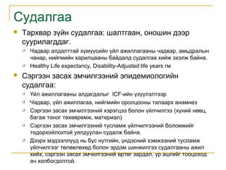 Судалгаа


Тархвар зүйн судалгаа: шалтгаан, оношин дээр
суурилагддаг.






Чадвар алдалттай хүмүүсийн үйл ажиллагааны чадвар, амьдралын
чанар, нийгмийн харилцааны байдалд судалгаа хийж эхэлж байна.
Healthy Life expectancy, Disability-Adjusted life years гм

Сэргээн засах эмчилгээний эпидемиологийн
судалгаа:








Үйл ажиллагааны алдагдалыг ICF-ийн үзүүлэлтээр
Чадвар, үйл ажиллагаа, нийгмийн оролцооны талаарх анамнез
Сэргээн засах эмчилгээний хэрэгцээ болон үйлчилгээ (хүний нөөц,
багаж тоног төхөөрөмж, материал)
Сэргээн засах эмчилгээний тусламж үйлчилгээний боломжийг
тодорхойлохтой уялдуулан судалж байна.
Дээрх мэдээллүүд нь бүс нутгийн, үндэсний хэмжээний тусламж
үйлчилгээг төлөвлөхөд болон эрдэм шинжилгээ судалгааны ажил
хийх, сэргээн засах эмчилгээний өртөг зардал, үр ашгийг тооцоход
ач холбогдолтой.

 