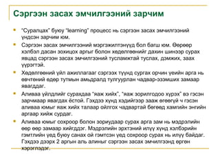 Сэргээн засах эмчилгээний зарчим










“Суралцах” буюу “learning” процесс нь сэргээн засах эмчилгээний
үндсэн зарчим юм.
Сэргээн засах эмчилгээний мэргэжилтэнүүд бол багш юм. Өөрөөр
хэлбэл дасан зохицох аргыг болон хөдөлгөөнийг дахин шинээр сурах
явцад сэргээн засах эмчилгээний тусламжтай туслах, дэмжих, заах
үүрэгтэй.
Хөдөлгөөний үйл ажиллагааг сэргээх түүнд сургах орчин үеийн арга нь
өвчтөний өдөр тутмын амьдралд тулгуурлан чадвар-эзэмших замаар
явагддаг.
Аливаа үйлдлийг сурахдаа “яаж хийх”, “яаж зорилгодоо хүрэх” вэ гэсэн
зарчмаар явагдах ёстой. Гэхдээ хүнд хэдийгээр зааж өгөөгүй ч гэсэн
аливаа юмыг яаж хийх талаар ойлгох чадвартай бөгөөд хамгийн энгийн
аргаар хийж сурдаг.
Аливаа юмыг сохроор болон зориудаар сурах арга зам нь мэдрэлийн
өөр өөр замаар хийгддэг. Мэдрэлийн эрхтэний илүү хүнд хэлбэрийн
гэмтлийн үед буюу санах ой гэмтсэн үед сохроор сурах нь илүү байдаг.
Гэхдээ дээрх 2 аргын аль алиныг сэргээн засах эмчилгээнд өргөн
хэрэглэдэг.

 
