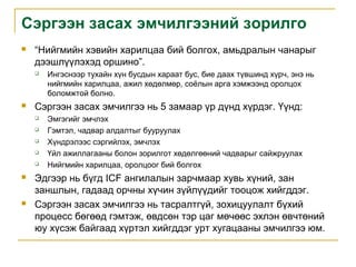 Сэргээн засах эмчилгээний зорилго


“Нийгмийн хэвийн харилцаа бий болгох, амьдралын чанарыг
дээшлүүлэхэд оршино”.




Сэргээн засах эмчилгээ нь 5 замаар үр дүнд хүрдэг. Үүнд:










Ингэснээр тухайн хүн бусдын хараат бус, бие даах түвшинд хүрч, энэ нь
нийгмийн харилцаа, ажил хөдөлмөр, соёлын арга хэмжээнд оролцох
боломжтой болно.
Эмгэгийг эмчлэх
Гэмтэл, чадвар алдалтыг бууруулах
Хүндрэлээс сэргийлэх, эмчлэх
Үйл ажиллагааны болон зорилгот хөдөлгөөний чадварыг сайжруулах
Нийгмийн харилцаа, оролцоог бий болгох

Эдгээр нь бүгд ICF ангилалын зарчмаар хувь хүний, зан
заншлын, гадаад орчны хүчин зүйлүүдийг тооцож хийгддэг.
Сэргээн засах эмчилгээ нь тасралтгүй, зохицуулалт бүхий
процесс бөгөөд гэмтэж, өвдсөн тэр цаг мөчөөс эхлэн өвчтөний
юу хүсэж байгаад хүртэл хийгддэг урт хугацааны эмчилгээ юм.

 