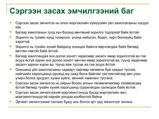 Сэргээн засах эмчилгээний баг

















Сэргээн засах эмчилгээ нь олон мэргэжлийн хүмүүсийн үйл ажиллагааны нэгдэл
юм.
Багаар ажиллахын тулд хүн бүхэнд өвчтөний зорилго тодорхой байх ёстой.
Зорилго нь тухайн хүнд тохирсон, үнэнд нийцсэн, бодит, хүрч болохуйц байх
хэрэгтэй.
Зорилго нь тухайн хүний байдалд зохицон байнга өөрчлөгдөж байх бөгөөд
өвчтөн-төвтэй байх ёстой.
Багаар ажиллахдаа энэ долоо хоногт хөдөлмөр засалч ямар зорилготой вэ гэж
асуух ёсгүй харин энэ долоо хоногт өвчтөн ямар зорилготой вэ, түүнд хөдөлмөр
засалч хэрхэн хүрэх вэ, түүнд яаж туслах вэ гэж асуух ёстой.
Оношинд үйл ажиллагааны чадварт сөргөөр нөлөөлж буй саадыг тусгаж,
нийгмийн харилцаанд ороход юу саад болж байгааг системтэйгээр авч үзэн
учирч болох эрсдэлт хүчин зүйлс, өвчний тавиланг тусгана.
Сэргээн засах эмчилгээ нь ойрын болон алсын төлөвлөгөөгөөр төлөвлөгдөх
ёстой бөгөөд тухайн хүний хэрэгцээнд суурилагдан солигдож байх ёстой.
Сэргээн засах эмчилгээний мэргэжилтэнүүд бусад мэргэжлийн эмч,
мэргэжилтэнүүдтэй нарийн уялдаа холбоотой байна
Эрчимт эмчилгээний тасгаас буюу аль болох эрт үед эмчилгээг эхлэнэ.

 