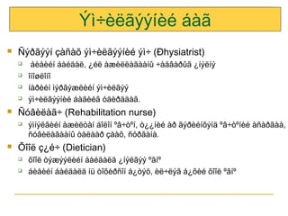 Ýì÷èëãýýíèé áàã


Ñýðãýýí çàñàõ ýì÷èëãýýíèé ýì÷ (Ðhysiatrist)







Ñóâèëàã÷ (Rehabilitation nurse)




áèåèéí áàéäàë, ¿éë àæèëëàãààíû ÷àäâàðûã ¿íýëíý
îíîøëîíî
íàðèéí ìýðãýæëèéí ýì÷èëãýý
ýì÷èëãýýíèé áàãèéã óäèðääàã.
ýìíýëãèéí àæèëòàí áîëîí ºâ÷òºí, ò¿¿íèé àð ãýðèéíõýíä ºâ÷òºíèé àñàðãàà,
ñóâèëàãààíû òàëààð çààõ, ñóðãàíà.

Õîîë ç¿é÷ (Dietician)



õîîë òýæýýëèéí áàéäàëä ¿íýëãýý ºãíº
áèåèéí áàéäàëä íü òîõèðñîí á¿òýö, èë÷ëýã á¿õèé õîîë ºãíº

 