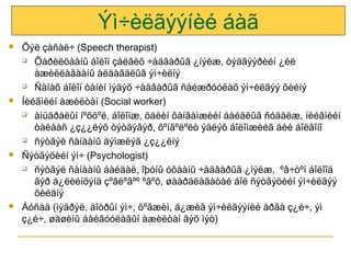 Ýì÷èëãýýíèé áàã








Õýë çàñàë÷ (Speech therapist)
 Õàðèëöààíû áîëîí çàëãèõ ÷àäâàðûã ¿íýëæ, òýäãýýðèéí ¿éë
àæèëëàãààíû àëäàãäëûã ýì÷èëíý
 Ñàíàõ áîëîí òàíèí ìýäýõ ÷àäâàðûã ñàéæðóóëàõ ýì÷èëãýý õèéíý
Íèéãìèéí àæèëòàí (Social worker)
 àìüäðàëûí íºõöºë, áîëîìæ, öàëèí õàíãàìæèéí áàéäëûã ñóäàëæ, íèéãìèéí
òàëààñ ¿ç¿¿ëýõ òýòãýâýð, õºíãºëºëò ýäëýõ áîëîìæèéã áèé áîëãîíî
 ñýòãýë ñàíààíû äýìæëýã ¿ç¿¿ëíý
Ñýòãýöèéí ýì÷ (Psychologist)
 ñýòãýë ñàíààíû áàéäàë, îþóíû óõààíû ÷àäâàðûã ¿íýëæ, ºâ÷òºí áîëîîä
ãýð á¿ëèéíõýíä çºâëºãºº ºãºõ, øààðäëàãàòàé áîë ñýòãýöèéí ýì÷èëãýý
õèéäíý
Áóñàä (ìýäðýë, äîòðûí ýì÷, õºãæèì, á¿æèã ýì÷èëãýýíèé àðãà ç¿é÷, ýì
ç¿é÷, øàøèíû áàéãóóëàãûí àæèëòàí ãýõ ìýò)

 