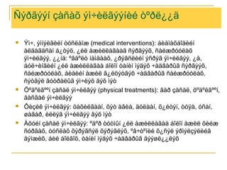 Ñýðãýýí çàñàõ ýì÷èëãýýíèé òºðë¿¿ä








Ýì÷, ýìíýëãèéí òóñëàìæ (medical interventions): áèåìàõáîäèéí
àëäàãäñàí á¿òýö, ¿éë àæèëëàãààã ñýðãýýõ, ñàéæðóóëàõ
ýì÷èëãýý, ¿¿íä: ºâäºëò íàìäààõ, ¿ðýâñëèéí ýñðýã ýì÷èëãýý, ¿å,
áóë÷èíãèéí ¿éë àæèëëàãàà áîëîí òàíèí ìýäýõ ÷àäâàðûã ñýðãýýõ,
ñàéæðóóëàõ, áèåèéí àæèë ã¿éöýòãýõ ÷àäâàðûã ñàéæðóóëàõ,
ñýòãýë ãóòðàëûã ýì÷ëýõ ãýõ ìýò
Õºäºëãººí çàñàë ýì÷èëãýý (physical treatments): ãàð çàñàë, õºäºëãººí,
äàñãàë ýì÷èëãýý
Ôèçèê ýì÷èëãýý: öàõèëãààí, õýò àâèà, äóëààí, õ¿éòýí, òóÿà, óñàí,
øàâàð, èëëýã ýì÷èëãýý ãýõ ìýò
Àõóéí çàñàë ýì÷èëãýý: ºäºð òóòìûí ¿éë àæèëëàãàà áîëîí àæèë õèéæ
ñóðãàõ, òóñëàõ õýðýãñýë õýðýãëýõ, ºâ÷òºíèé õ¿ñýë ýðìýëçýëèéã
äýìæèõ, áèé áîëãîõ, òàíèí ìýäýõ ÷àäâàðûã äýýøë¿¿ëýõ

 