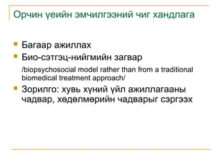 Орчин үеийн эмчилгээний чиг хандлага



Багаар ажиллах
Био-сэтгэц-нийгмийн загвар
/biopsychosocial model rather than from a traditional
biomedical treatment approach/



Зорилго: хувь хүний үйл ажиллагааны
чадвар, хөдөлмөрийн чадварыг сэргээх

 