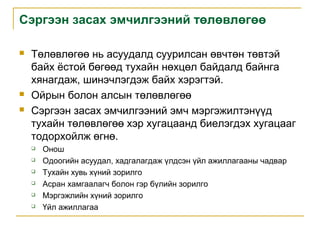 Сэргээн засах эмчилгээний төлөвлөгөө





Төлөвлөгөө нь асуудалд суурилсан өвчтөн төвтэй
байх ёстой бөгөөд тухайн нөхцөл байдалд байнга
хянагдаж, шинэчлэгдэж байх хэрэгтэй.
Ойрын болон алсын төлөвлөгөө
Сэргээн засах эмчилгээний эмч мэргэжилтэнүүд
тухайн төлөвлөгөө хэр хугацаанд биелэгдэх хугацааг
тодорхойлж өгнө.







Онош
Одоогийн асуудал, хадгалагдаж үлдсэн үйл ажиллагааны чадвар
Тухайн хувь хүний зорилго
Асран хамгаалагч болон гэр бүлийн зорилго
Мэргэжлийн хүний зорилго
Үйл ажиллагаа

 
