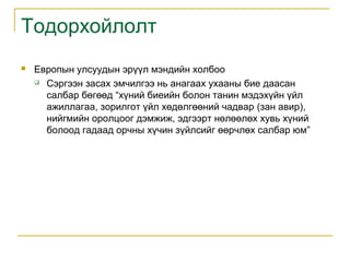 Тодорхойлолт


Европын улсуудын эрүүл мэндийн холбоо
 Сэргээн засах эмчилгээ нь анагаах ухааны бие даасан
салбар бөгөөд “хүний биеийн болон танин мэдэхүйн үйл
ажиллагаа, зорилгот үйл хөдөлгөөний чадвар (зан авир),
нийгмийн оролцоог дэмжиж, эдгээрт нөлөөлөх хувь хүний
болоод гадаад орчны хүчин зүйлсийг өөрчлөх салбар юм”

 