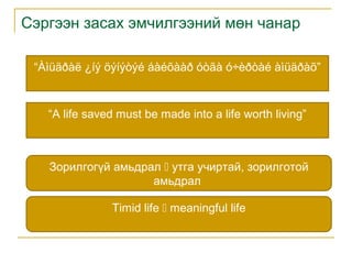 Сэргээн засах эмчилгээний мөн чанар
“Àìüäðàë ¿íý öýíýòýé áàéõààð óòãà ó÷èðòàé àìüäðàõ”

“A life saved must be made into a life worth living”

Зорилгогүй амьдрал  утга учиртай, зорилготой
амьдрал
Timid life  meaningful life

 