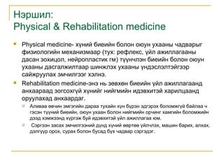Нэршил:
Physical & Rehabilitation medicine




Physical medicine- хүний биеийн болон оюун ухааны чадварыг
физиологийн механизмаар (тух: рефлекс, үйл ажиллагааны
дасан зохицол, нейропластик гм) түүнчлэн биеийн болон оюун
ухааны дасгалжилтаар шинжлэх ухааны үндэслэлтэйгээр
сайжруулах эмчилгээг хэлнэ.
Rehabilitation medicine-энэ нь зөвхөн биеийн үйл ажиллагаанд
анхаараад зогсохгүй хүнийг нийгмийн идэвхитэй харилцаанд
оруулахад анхаардаг.




Аливаа өвчин эмгэгийн дараа тухайн хүн бүрэн эдгэрэх боломжгүй байлаа ч
гэсэн түүний биеийн, оюун ухаан болон нийгмийн орчинг хамгийн боломжийн
дээд хэмжээнд хүргэж буй идэвхитэй үйл ажиллагаа юм.
Сэргээн засах эмчилгээний дүнд хүний өөртөө үйлчлэх, машин барих, алхах,
дэлгүүр орох, сурах болон бусад бүх чадвар сэргэдэг.

 