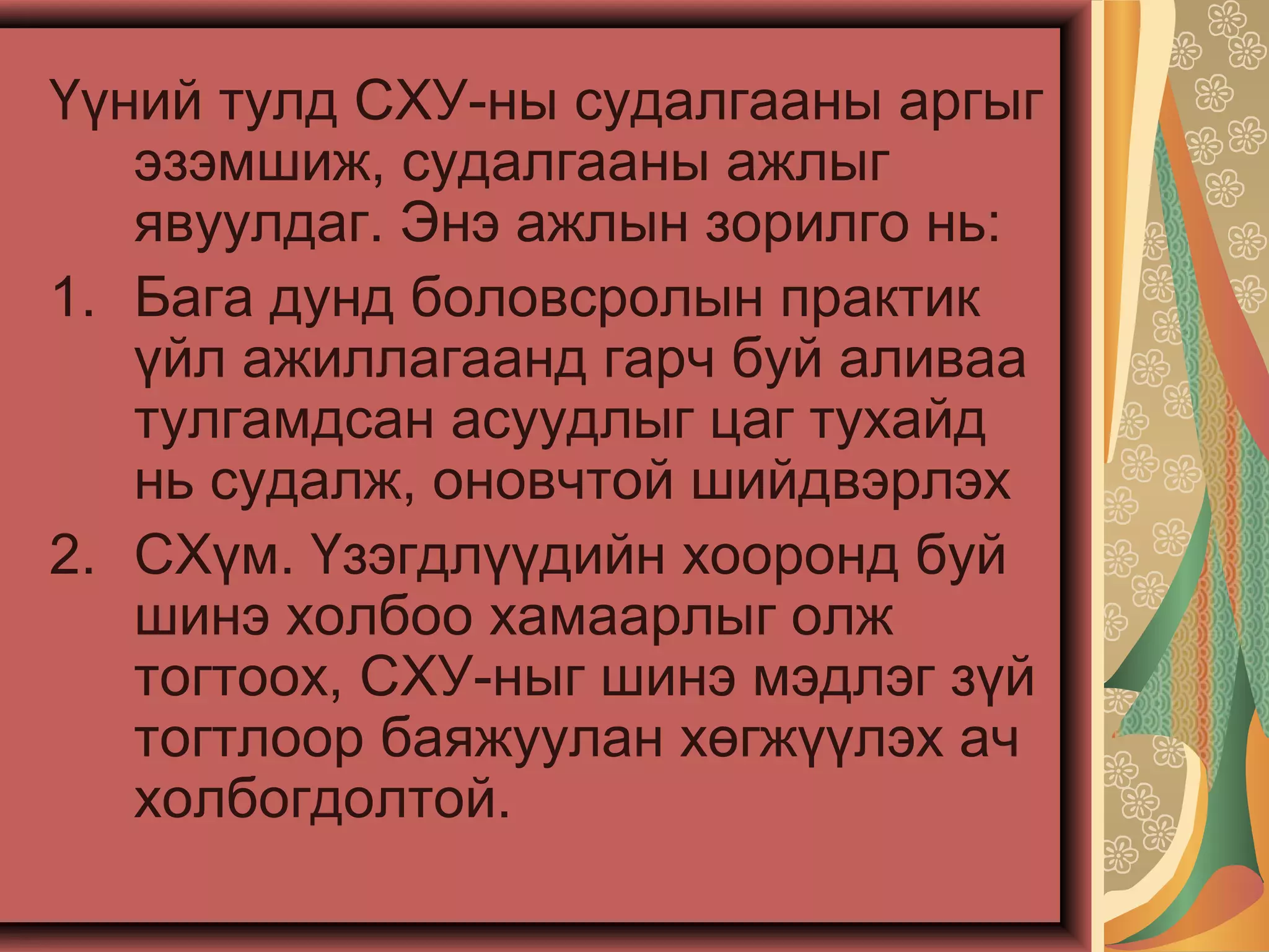 Үүний тулд СХУ-ны судалгааны аргыг
эзэмшиж, судалгааны ажлыг
явуулдаг. Энэ ажлын зорилго нь:
1. Бага дунд боловсролын практик
үйл ажиллагаанд гарч буй аливаа
тулгамдсан асуудлыг цаг тухайд
нь судалж, оновчтой шийдвэрлэх
2. СХүм. Үзэгдлүүдийн хооронд буй
шинэ холбоо хамаарлыг олж
тогтоох, СХУ-ныг шинэ мэдлэг зүй
тогтлоор баяжуулан хөгжүүлэх ач
холбогдолтой.
 