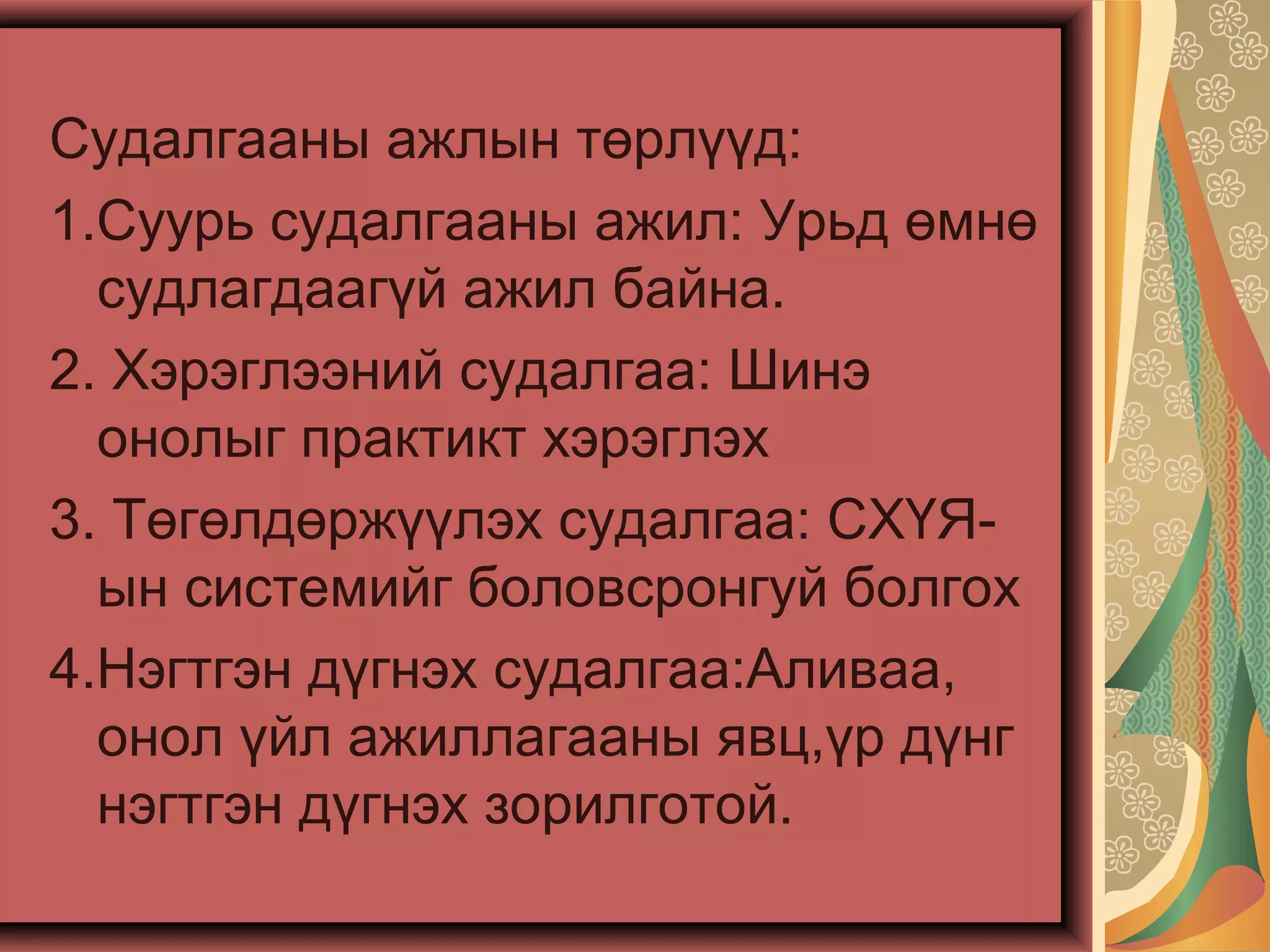 Судалгааны ажлын төрлүүд:
1.Суурь судалгааны ажил: Урьд өмнө
судлагдаагүй ажил байна.
2. Хэрэглээний судалгаа: Шинэ
онолыг практикт хэрэглэх
3. Төгөлдөржүүлэх судалгаа: СХҮЯ-
ын системийг боловсронгуй болгох
4.Нэгтгэн дүгнэх судалгаа:Аливаа,
онол үйл ажиллагааны явц,үр дүнг
нэгтгэн дүгнэх зорилготой.
 