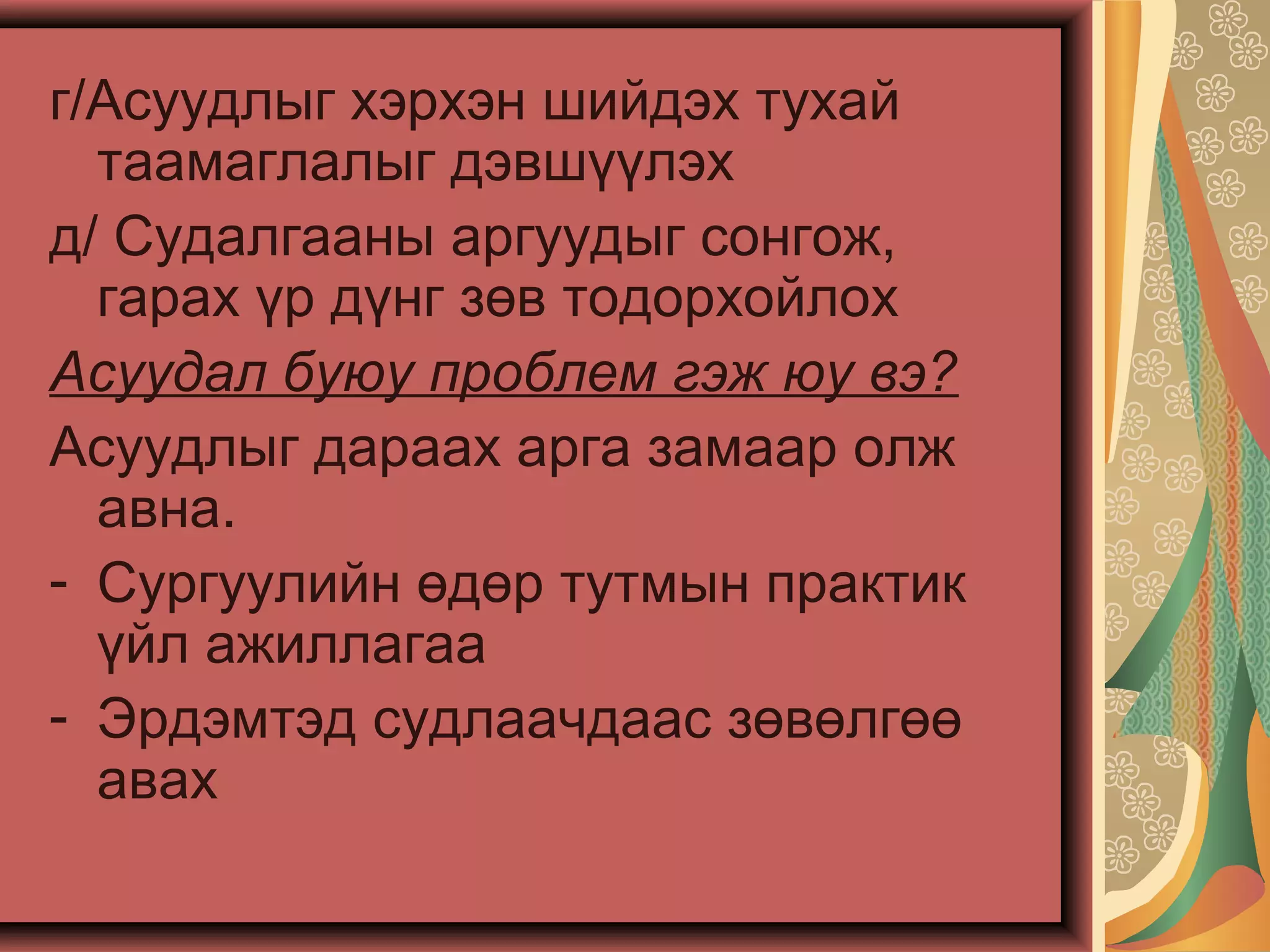 г/Асуудлыг хэрхэн шийдэх тухай
таамаглалыг дэвшүүлэх
д/ Судалгааны аргуудыг сонгож,
гарах үр дүнг зөв тодорхойлох
Асуудал буюу проблем гэж юу вэ?
Асуудлыг дараах арга замаар олж
авна.
- Сургуулийн өдөр тутмын практик
үйл ажиллагаа
- Эрдэмтэд судлаачдаас зөвөлгөө
авах
 