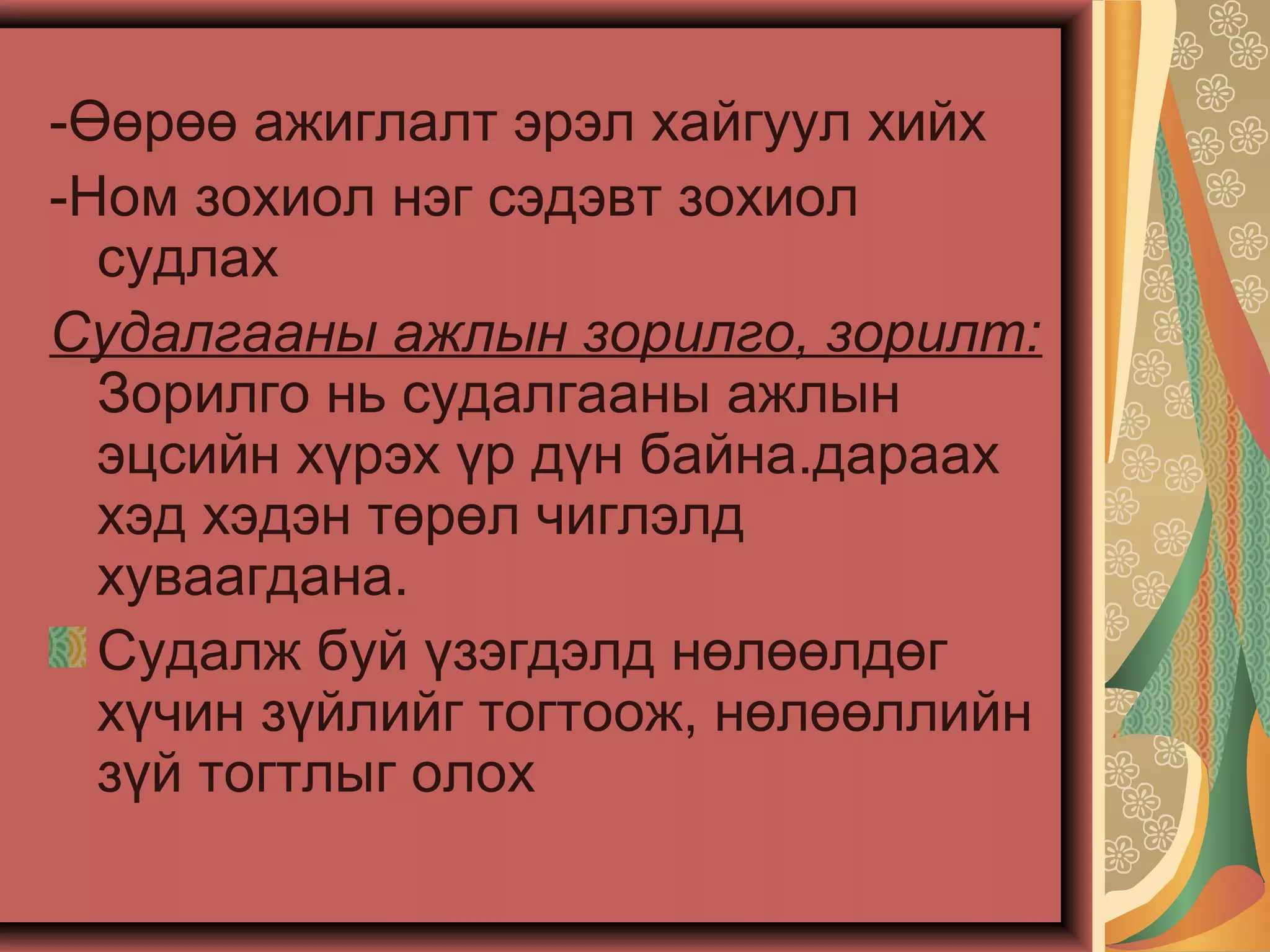 -Өөрөө ажиглалт эрэл хайгуул хийх
-Ном зохиол нэг сэдэвт зохиол
судлах
Судалгааны ажлын зорилго, зорилт:
Зорилго нь судалгааны ажлын
эцсийн хүрэх үр дүн байна.дараах
хэд хэдэн төрөл чиглэлд
хуваагдана.
Судалж буй үзэгдэлд нөлөөлдөг
хүчин зүйлийг тогтоож, нөлөөллийн
зүй тогтлыг олох
 
