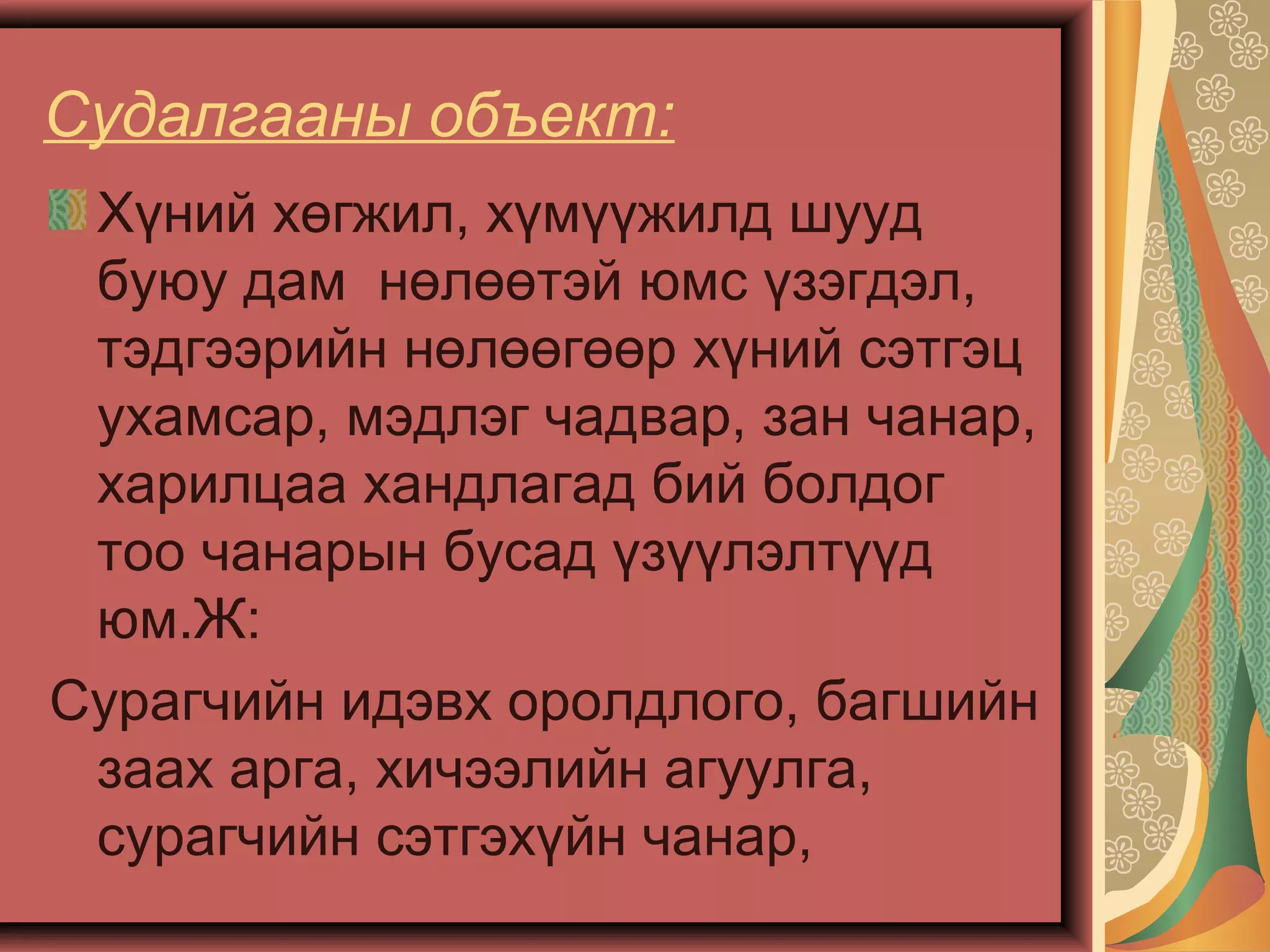 Судалгааны объект:
Хүний хөгжил, хүмүүжилд шууд
буюу дам нөлөөтэй юмс үзэгдэл,
тэдгээрийн нөлөөгөөр хүний сэтгэц
ухамсар, мэдлэг чадвар, зан чанар,
харилцаа хандлагад бий болдог
тоо чанарын бусад үзүүлэлтүүд
юм.Ж:
Сурагчийн идэвх оролдлого, багшийн
заах арга, хичээлийн агуулга,
сурагчийн сэтгэхүйн чанар,
 