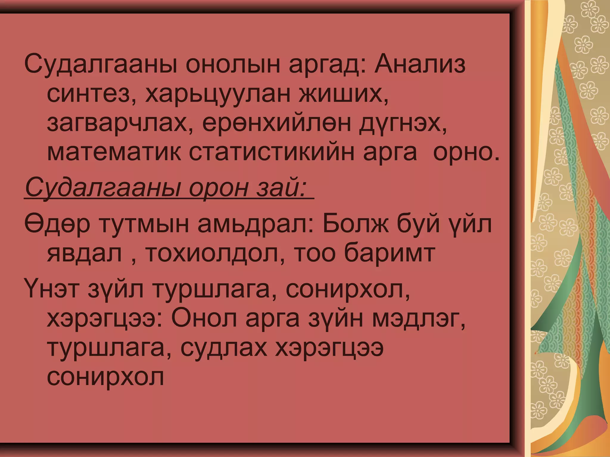 Судалгааны онолын аргад: Анализ
синтез, харьцуулан жиших,
загварчлах, ерөнхийлөн дүгнэх,
математик статистикийн арга орно.
Судалгааны орон зай:
Өдөр тутмын амьдрал: Болж буй үйл
явдал , тохиолдол, тоо баримт
Үнэт зүйл туршлага, сонирхол,
хэрэгцээ: Онол арга зүйн мэдлэг,
туршлага, судлах хэрэгцээ
сонирхол
 